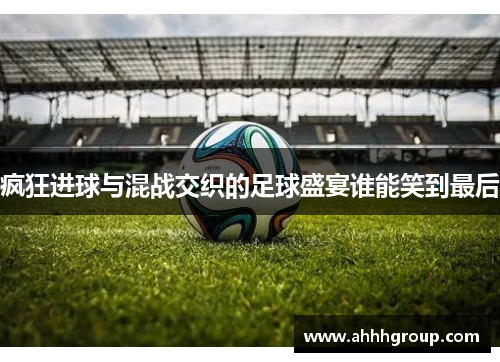 疯狂进球与混战交织的足球盛宴谁能笑到最后